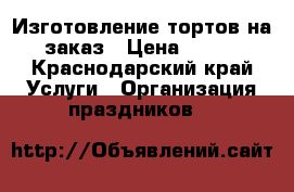 Изготовление тортов на заказ › Цена ­ 500 - Краснодарский край Услуги » Организация праздников   